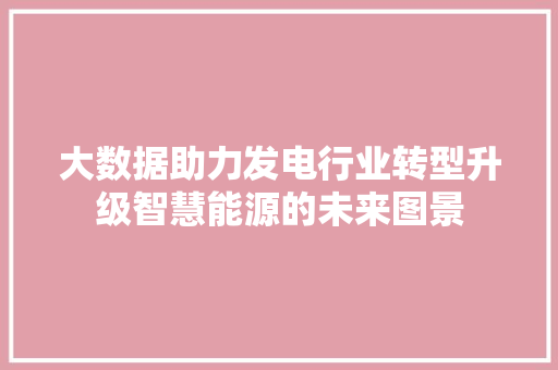 大数据助力发电行业转型升级智慧能源的未来图景  第1张