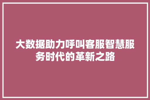 大数据助力呼叫客服智慧服务时代的革新之路