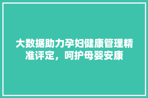 大数据助力孕妇健康管理精准评定，呵护母婴安康