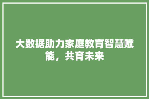 大数据助力家庭教育智慧赋能，共育未来  第1张
