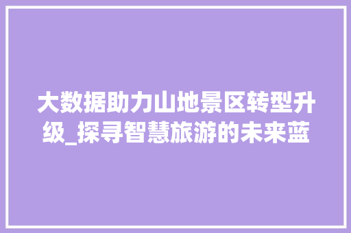 大数据助力山地景区转型升级_探寻智慧旅游的未来蓝图