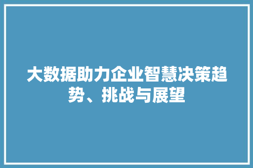 大数据助力企业智慧决策趋势、挑战与展望