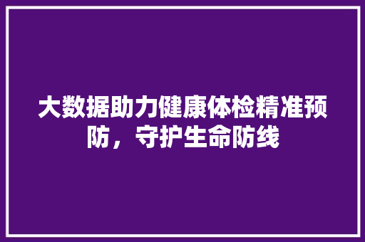 大数据助力健康体检精准预防，守护生命防线