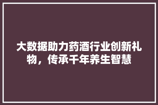 大数据助力药酒行业创新礼物，传承千年养生智慧
