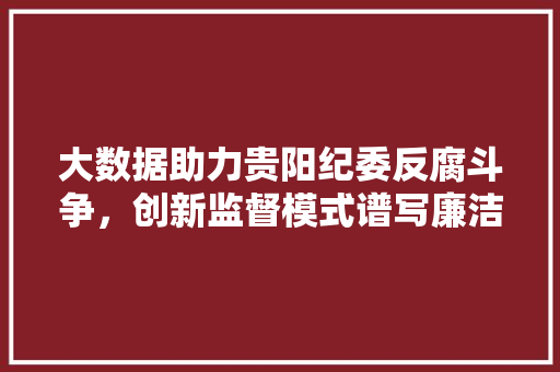 大数据助力贵阳纪委反腐斗争，创新监督模式谱写廉洁新篇章