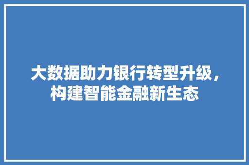 大数据助力银行转型升级，构建智能金融新生态