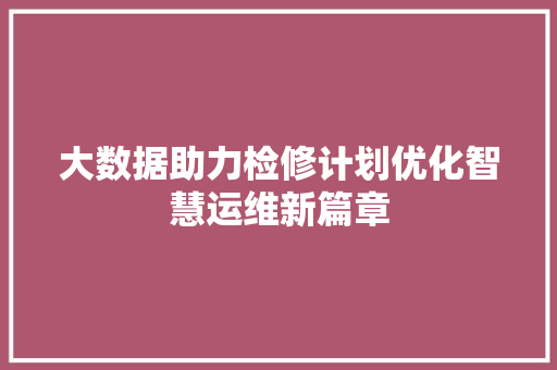 大数据助力检修计划优化智慧运维新篇章