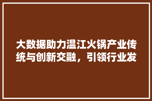 大数据助力温江火锅产业传统与创新交融，引领行业发展新趋势