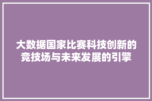 大数据国家比赛科技创新的竞技场与未来发展的引擎  第1张