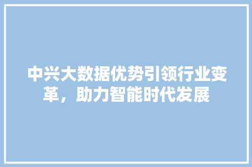 中兴大数据优势引领行业变革，助力智能时代发展