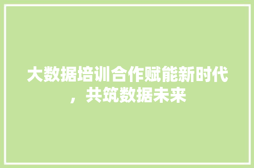 大数据培训合作赋能新时代，共筑数据未来  第1张