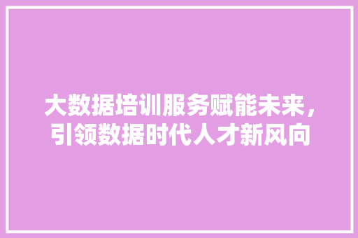 大数据培训服务赋能未来，引领数据时代人才新风向