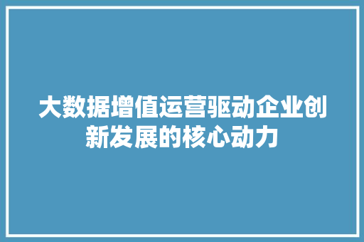 大数据增值运营驱动企业创新发展的核心动力  第1张