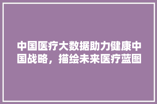 中国医疗大数据助力健康中国战略，描绘未来医疗蓝图