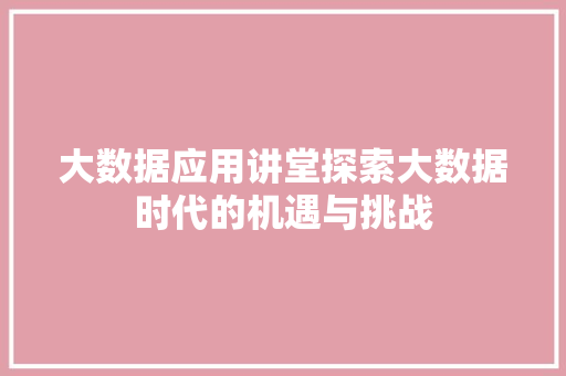 大数据应用讲堂探索大数据时代的机遇与挑战