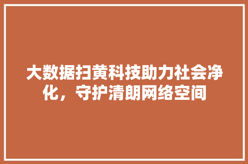 大数据扫黄科技助力社会净化，守护清朗网络空间  第1张