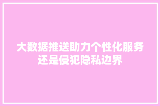 大数据推送助力个性化服务还是侵犯隐私边界