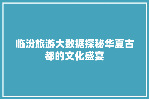 临汾旅游大数据探秘华夏古都的文化盛宴