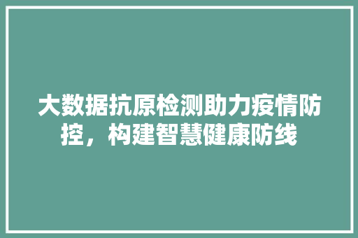大数据抗原检测助力疫情防控，构建智慧健康防线