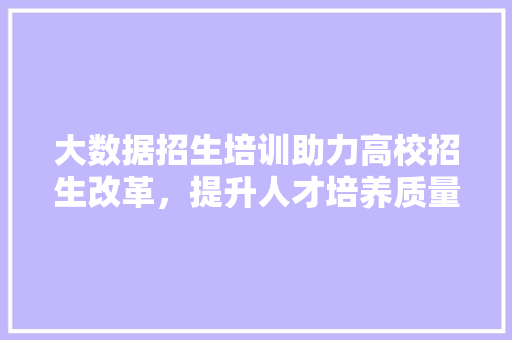大数据招生培训助力高校招生改革，提升人才培养质量