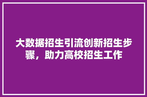 大数据招生引流创新招生步骤，助力高校招生工作