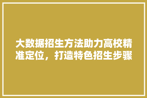 大数据招生方法助力高校精准定位，打造特色招生步骤