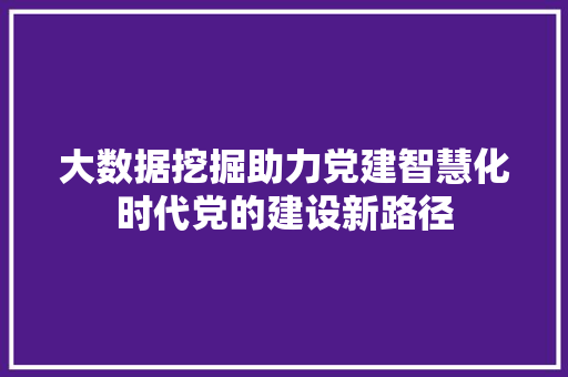 大数据挖掘助力党建智慧化时代党的建设新路径  第1张