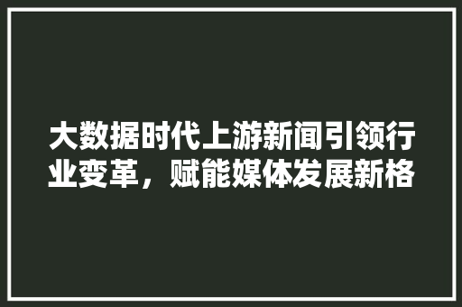 大数据时代上游新闻引领行业变革，赋能媒体发展新格局  第1张