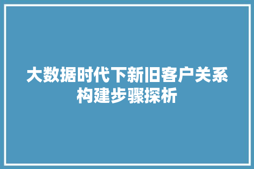 大数据时代下新旧客户关系构建步骤探析