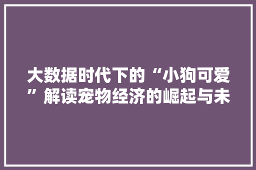 大数据时代下的“小狗可爱”解读宠物经济的崛起与未来  第1张
