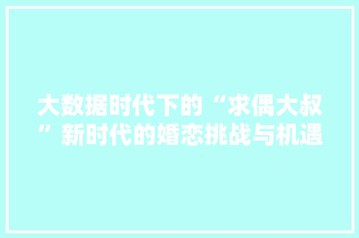 大数据时代下的“求偶大叔”新时代的婚恋挑战与机遇