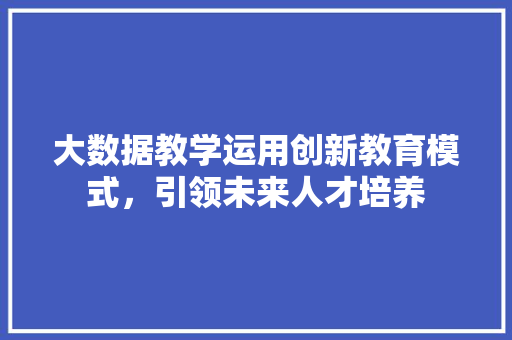 大数据教学运用创新教育模式，引领未来人才培养  第1张