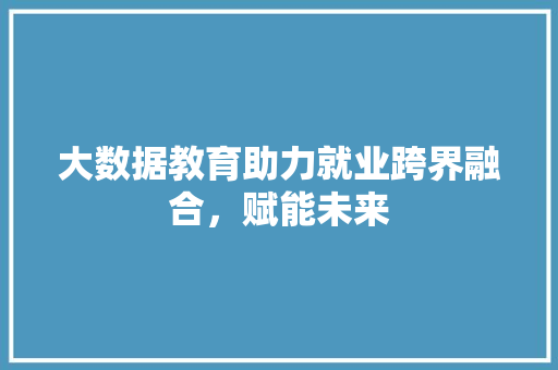 大数据教育助力就业跨界融合，赋能未来
