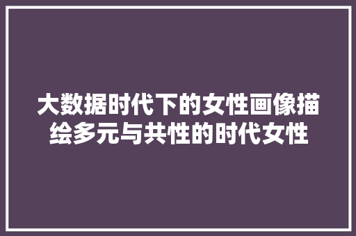 大数据时代下的女性画像描绘多元与共性的时代女性  第1张