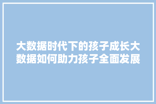 大数据时代下的孩子成长大数据如何助力孩子全面发展  第1张
