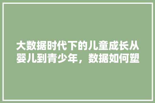 大数据时代下的儿童成长从婴儿到青少年，数据如何塑造未来  第1张