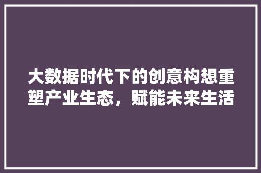 大数据时代下的创意构想重塑产业生态，赋能未来生活  第1张