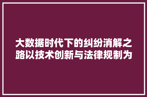 大数据时代下的纠纷消解之路以技术创新与法律规制为抓手  第1张