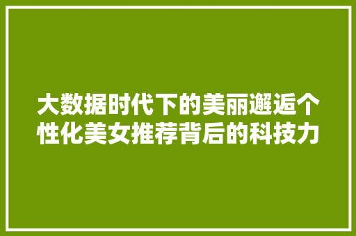 大数据时代下的美丽邂逅个性化美女推荐背后的科技力量  第1张