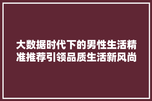 大数据时代下的男性生活精准推荐引领品质生活新风尚