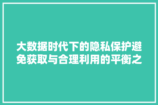 大数据时代下的隐私保护避免获取与合理利用的平衡之路  第1张