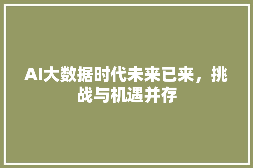 AI大数据时代未来已来，挑战与机遇并存