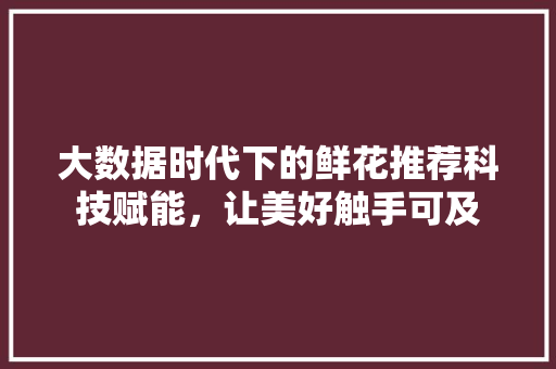 大数据时代下的鲜花推荐科技赋能，让美好触手可及