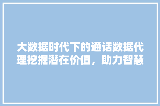 大数据时代下的通话数据代理挖掘潜在价值，助力智慧生活