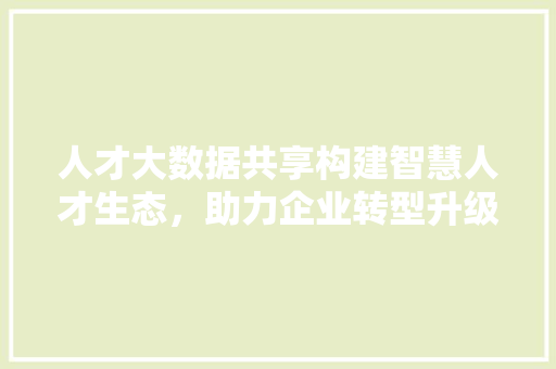 人才大数据共享构建智慧人才生态，助力企业转型升级  第1张