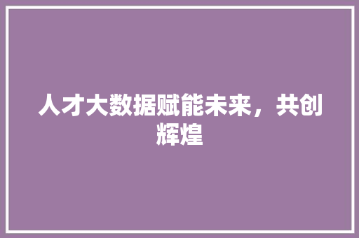 人才大数据赋能未来，共创辉煌