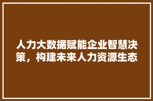 人力大数据赋能企业智慧决策，构建未来人力资源生态