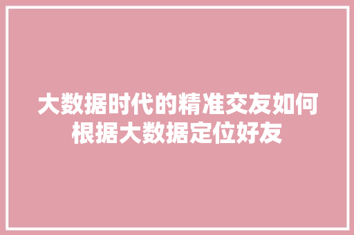 大数据时代的精准交友如何根据大数据定位好友  第1张