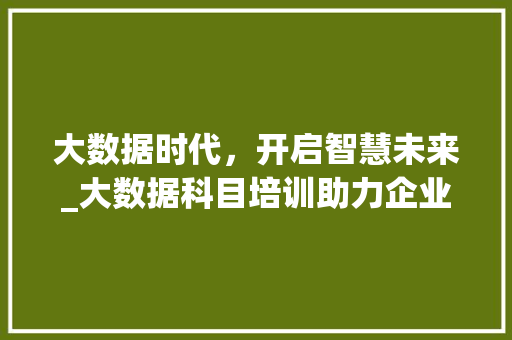 大数据时代，开启智慧未来_大数据科目培训助力企业转型升级  第1张