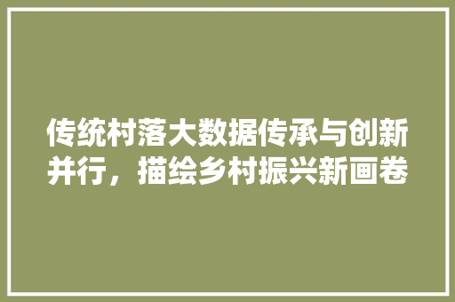 传统村落大数据传承与创新并行，描绘乡村振兴新画卷